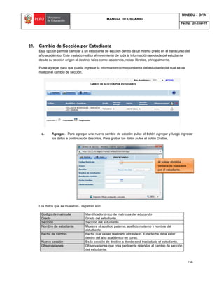 MANUAL DE USUARIO
MINEDU – OFIN
Fecha: 28-Ener-11
156
23. Cambio de Sección por Estudiante
Esta opción permite cambiar a un estudiante de sección dentro de un mismo grado en el transcurso del
año académico. Este traslado realiza el movimiento de toda la información asociada del estudiante
desde su sección origen al destino, tales como: asistencia, notas, libretas, principalmente.
Pulse agregar para que pueda ingresar la información correspondiente del estudiante del cual se va
realizar el cambio de sección.
e. Agregar.- Para agregar una nuevo cambio de sección pulse el botón Agregar y luego ingresar
los datos a continuación descritos. Para grabar los datos pulse el botón Grabar.
Los datos que se muestran / registran son:
Codigo de matricula Identificador único de matrícula del educando
Grado Grado del estudiante.
Sección Sección del estudiante
Nombre de estudiante Muestra el apellido paterno, apellido materno y nombre del
estudiante
Fecha de cambio Fecha que va ser realizado el traslado. Esta fecha debe estar
dentro del año académico en curso.
Nueva sección Es la sección de destino a donde será trasladado el estudiante.
Observaciones Observaciones que crea pertinente referidas al cambio de sección
del estudiante.
Al pulsar abrirá la
ventana de búsqueda
por el estudiante.
 