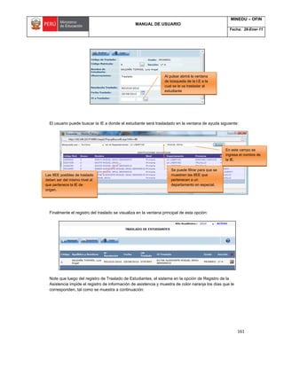 MANUAL DE USUARIO
MINEDU – OFIN
Fecha: 28-Ener-11
161
El usuario puede buscar la IE a donde el estudiante será trasladado en la ventana de ayuda siguiente:
Finalmente el registro del traslado se visualiza en la ventana principal de esta opción:
Note que luego del registro de Traslado de Estudiantes, el sistema en la opción de Registro de la
Asistencia impide el registro de información de asistencia y muestra de color naranja los días que le
corresponden, tal como se muestra a continuación:
Al pulsar abrirá la ventana
de búsqueda de la I.E a la
cual se le va trasladar al
estudiante
Las IIEE posibles de traslado
deben ser del mismo nivel al
que pertenece la IE de
origen.
Se puede filtrar para que se
muestren las IIEE que
pertenecen a un
departamento en especial.
En este campo se
ingresa el nombre de
la IE.
 