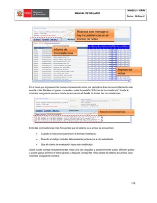 MANUAL DE USUARIO
MINEDU – OFIN
Fecha: 28-Ener-11
178
En el caso que ingresaron las notas erróneamente como por ejemplo el área de comportamiento solo
acepta notas literales e ingreso numerales, pulse la pestaña “Informe de Inconsistencia” donde le
mostrara la siguiente ventana donde se encuentra el detalle de todas las inconsistencias.
Entre las inconsistencias más frecuentes que el sistema va a avisar se encuentran:
 Cuando la nota se encuentra en el formato incorrecto.
 Cuando el código modular del estudiante pertenezca a otro estudiante.
 Que el criterio de evaluación haya sido modificado
Usted puede corregir directamente las notas una vez cargadas y posteriormente pulsar el botón grabar
o puede pulsar primero el botón grabar y después corregir las notas desde el sistema en ambos caso
mostrara la siguiente ventana
Ingrese las
notas
directamente
Informe de
Inconsistencias
Mostrara este mensaje si
hay inconsistencias en el
ingreso de notas
Relación de inconsistencias
 