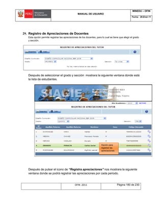 MANUAL DE USUARIO
MINEDU – OFIN
Fecha: 28-Ener-11
OFIN -2011 Página 180 de 230
29. Registro de Apreciaciones de Docentes
Esta opción permite registrar las apreciaciones de los docentes, para lo cual se tiene que elegir el grado
y sección.
Después de seleccionar el grado y sección mostrara la siguiente ventana donde está
la lista de estudiantes.
Después de pulsar el icono de “Registra apreciaciones” nos mostrara la siguiente
ventana donde se podrá registrar las apreciaciones por cada periodo.
Opción para
registrar las
apreciaciones
 