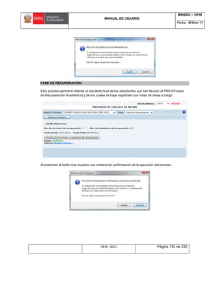 MANUAL DE USUARIO
MINEDU – OFIN
Fecha: 28-Ener-11
OFIN -2011 Página 192 de 230
FASE DE RECUPERACION
Este proceso permitirá obtener el resultado final de los estudiantes que han llevado el PRA (Proceso
de Recuperación Académica) y de los cuales se haya registrado sus notas de áreas a cargo.
Al presionar el botón nos muestra una ventana de confirmación de la ejecución del proceso.
 