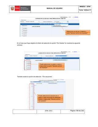 MANUAL DE USUARIO
MINEDU – OFIN
Fecha: 28-Ener-11
OFIN -2011 Página 199 de 230
En el caso que haya elegido el criterio de selección la opción “Por Grados” le mostrara la siguiente
ventana:
También existe la opción de selección “Por secciones”
Seleccione uno de los 3 criterios y
pulse “Generar archivo de impresión”
Puede seleccionar un grado o varios y
luego pulse la opción “Generar archivo
de impresión”
Puede seleccionar la sección de un
grado o varias secciones de diferentes
grados y luego pulse “Generar archivo
de impresión”
 