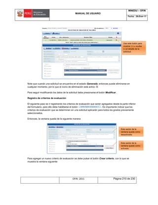 MANUAL DE USUARIO
MINEDU – OFIN
Fecha: 28-Ener-11
OFIN -2011 Página 210 de 230
Note que cuando una solicitud se encuentra en el estado Generada, entonces puede eliminarse en
cualquier momento, por lo que el ícono de eliminación está activo:
Para seguir modificando los datos de la solicitud debe presionarse el botón Modificar.
Registro de criterios de evaluación
El siguiente paso es ir registrando los criterios de evaluación que serán agregados desde la parte inferior
del formulario, para ello debe habilitarse el botón . Es importante indicar que los
criterios de evaluación que se determinen en una solicitud aplicarán para todos los grados previamente
seleccionados.
Entonces, la ventana queda de la siguiente manera:
Para agregar un nuevo criterio de evaluación se debe pulsar el botón Crear criterio, con lo que se
muestra la ventana siguiente:
Este sector de la
ventana queda como
activada.
Este sector de la
ventana queda como
desactivada.
Use este botón para
mostrar (+) u ocultar
(-) el detalle de la
solicitud.
 