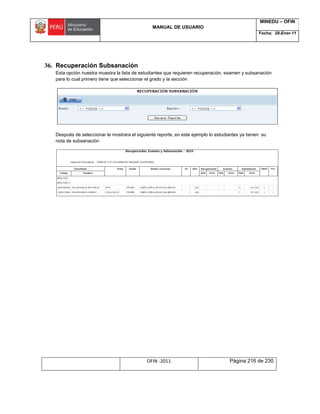 MANUAL DE USUARIO
MINEDU – OFIN
Fecha: 28-Ener-11
OFIN -2011 Página 216 de 230
36. Recuperación Subsanación
Esta opción nuestra muestra la lista de estudiantes que requieren recuperación, examen y subsanación
para lo cual primero tiene que seleccionar el grado y la sección
Después de seleccionar le mostrara el siguiente reporte, en este ejemplo lo estudiantes ya tienen su
nota de subsanación
 