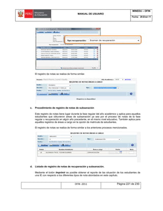 MANUAL DE USUARIO
MINEDU – OFIN
Fecha: 28-Ener-11
OFIN -2011 Página 221 de 230
El registro de notas se realiza de forma similar.
c. Procedimiento de registro de notas de subsanación
Este registro de notas tiene lugar durante la fase regular del año académico y aplica para aquellos
estudiantes que obtuvieron áreas de subsanación ya sea por el proceso de notas de la fase
regular o recuperación en algún año precedente, en el mismo nivel educativo. También aplica para
aquellos registros de áreas a cargo en la opción de matrícula de estudiantes.
El registro de notas se realiza de forma similar a los anteriores procesos mencionados.
d. Listado de registro de notas de recuperación y subsanación.
Mediante el botón Imprimir es posible obtener el reporte de las situación de los estudiantes de
una IE con respecto a los diferentes tipos de nota abordados en este capítulo.
 