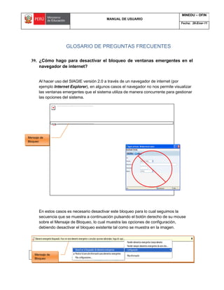 MANUAL DE USUARIO
MINEDU – OFIN
Fecha: 28-Ener-11
OFIN -2011 Página 224 de 230
GLOSARIO DE PREGUNTAS FRECUENTES
39. ¿Cómo hago para desactivar el bloqueo de ventanas emergentes en el
navegador de internet?
Al hacer uso del SIAGIE versión 2.0 a través de un navegador de internet (por
ejemplo Internet Explorer), en algunos casos el navegador no nos permite visualizar
las ventanas emergentes que el sistema utiliza de manera concurrente para gestionar
las opciones del sistema.
En estos casos es necesario desactivar este bloqueo para lo cual seguimos la
secuencia que se muestra a continuación pulsando el botón derecho de su mouse
sobre el Mensaje de Bloqueo, lo cual muestra las opciones de configuración,
debiendo desactivar el bloqueo existente tal como se muestra en la imagen.
Mensaje de
Bloqueo
Mensaje de
Bloqueo
 