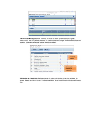 3. Número de Áreas por Grado.- Permite visualizar las áreas genéricas según el grado
seleccionado. A su vez permite gestionar los criterios de evaluación y el contenido silábico del área
genérica. Se accede al elegir el enlace “Número de Areas”.
4. Criterios de Evaluación.- Permite agregar los criterios de evaluación al área genérica. Se
accede al elegir el enlace “Número Criterios Evaluación” en el mantenimiento Número de Áreas por
Año.
Contenido
Silábico
Números de
criterios de
evaluación
 