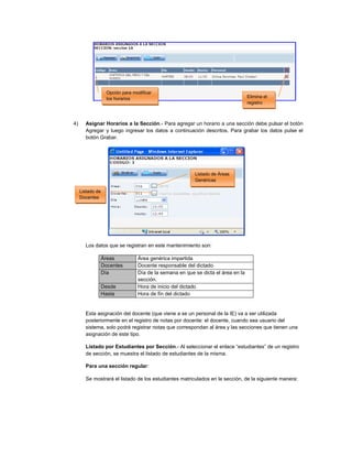 4) Asignar Horarios a la Sección.- Para agregar un horario a una sección debe pulsar el botón
Agregar y luego ingresar los datos a continuación descritos. Para grabar los datos pulse el
botón Grabar.
Los datos que se registran en este mantenimiento son:
Áreas Área genérica impartida
Docentes Docente responsable del dictado
Día Día de la semana en que se dicta el área en la
sección.
Desde Hora de inicio del dictado
Hasta Hora de fín del dictado
Esta asignación del docente (que viene a se un personal de la IE) va a ser utilizada
posteriormente en el registro de notas por docente: el docente, cuando sea usuario del
sistema, solo podrá registrar notas que correspondan al área y las secciones que tienen una
asignación de este tipo.
Listado por Estudiantes por Sección.- Al seleccionar el enlace “estudiantes” de un registro
de sección, se muestra el listado de estudiantes de la misma.
Para una sección regular:
Se mostrará el listado de los estudiantes matriculados en la sección, de la siguiente manera:
Listado de Áreas
Genéricas
Listado de
Docentes
Elimina el
registro
Opción para modificar
los horarios
 