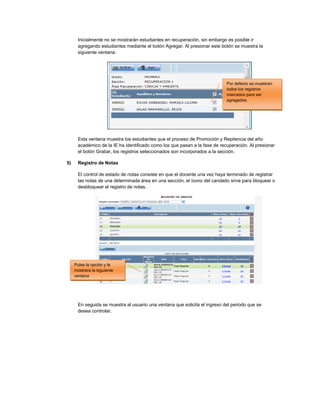 Inicialmente no se mostrarán estudiantes en recuperación, sin embargo es posible ir
agregando estudiantes mediante el botón Agregar. Al presionar este botón se muestra la
siguiente ventana:
Esta ventana muestra los estudiantes que el proceso de Promoción y Repitencia del año
académico de la IE ha identificado como los que pasan a la fase de recuperación. Al presionar
el botón Grabar, los registros seleccionados son incorporados a la sección.
5) Registro de Notas
El control de estado de notas consiste en que el docente una vez haya terminado de registrar
las notas de una determinada área en una sección, el ícono del candado sirve para bloquear o
desbloquear el registro de notas.
En seguida se muestra al usuario una ventana que solicita el ingreso del periodo que se
desea controlar.
Pulse la opción y le
mostrara la siguiente
ventana
Por defecto se muestran
todos los registros
marcados para ser
agregados.
 