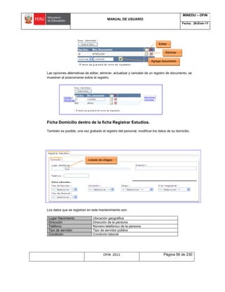 MANUAL DE USUARIO
MINEDU – OFIN
Fecha: 28-Ener-11
OFIN -2011 Página 56 de 230
Las opciones alternativas de editar, eliminar, actualizar y cancelar de un registro de documento, se
muestran al posicionarse sobre el registro.
Ficha Domicilio dentro de la ficha Registrar Estudios.
También es posible, una vez grabado el registro del personal, modificar los datos de su domicilio.
Los datos que se registran en este mantenimiento son:
Lugar Nacimiento Ubicación geográfica
Dirección Dirección de la persona
Teléfono Número telefónico de la persona
Tipo de servidor Tipo de servidor público
Condición Condición laboral
Editar
Listado de Ubigeo
Agrega documento
Eliminar
 