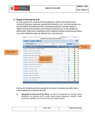MANUAL DE USUARIO
MINEDU – OFIN
Fecha: 28-Ener-11
OFIN -2011 Página 59 de 230
11. Registro Personal de la IE
En esta ventana nos muestra de forma paginada la relación del personal de la
Institución Educativa (docentes, personal administrativo, etc.), así como también nos
permite realizar búsquedas por filtros al personal existente y permite realizar el
registro del personal que labora en la Institución Educativa en un año académico
determinado. Note que es importante el año académico porque el personal que labora
en un año académico suele ser diferente de un año para otro.
Esta opción también permite la asignación de áreas curriculares que están bajo la
responsabiliad de un personal de la IE.
a) Búsqueda de personal IE por filtros: Los filtros de búsqueda nos permiten ubicar
fácilmente a un personal de IE y poder realizar alguna asignación o edición. Puede
hacerse por apellidos y nombres así como por código modular.
Indica si el personal
registrado tiene una
cuenta de usuario.
Estado Activo o
No Activo
Código modular del
personal de la IE
 