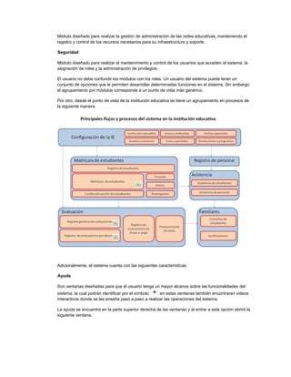 Módulo diseñado para realizar la gestión de administración de las redes educativas, manteniendo el
registro y control de los recursos necesarios para su infraestructura y soporte.
Seguridad
Módulo diseñado para realizar el mantenimiento y control de los usuarios que acceden al sistema, la
asignación de roles y la administración de privilegios.
El usuario no debe confundir los módulos con los roles. Un usuario del sistema puede tener un
conjunto de opciones que le permiten desarrollar determinadas funciones en el sistema. Sin embargo
el agrupamiento por módulos corresponde a un punto de vista más genérico.
Por otro, desde el punto de vista de la institución educativa se tiene un agrupamiento en procesos de
la siguiente manera:
Adicionalmente, el sistema cuenta con las siguientes características:
Ayuda
Son ventanas diseñadas para que el usuario tenga un mayor alcance sobre las funcionalidades del
sistema, la cual podrán identificar por el símbolo en estas ventanas también encontraran videos
interactivos donde se les enseña paso a paso a realizar las operaciones del sistema.
La ayuda se encuentra en la parte superior derecha de las ventanas y al entrar a esta opción abrirá la
siguiente ventana.
 