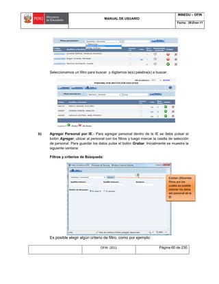 MANUAL DE USUARIO
MINEDU – OFIN
Fecha: 28-Ener-11
OFIN -2011 Página 60 de 230
Seleccionamos un filtro para buscar y digitamos la(s) palabra(s) a buscar.
b) Agregar Personal por IE.- Para agregar personal dentro de la IE se debe pulsar el
botón Agregar, ubicar al personal con los filtros y luego marcar la casilla de selección
de personal. Para guardar los datos pulse el botón Grabar. Inicialmente se muestra la
siguiente ventana:
Filtros y criterios de Búsqueda:
Es posible elegir algún criterio de filtro, como por ejemplo:
Existen diferentes
filtros por los
cuales es posible
obtener los datos
del personal de la
IE
 