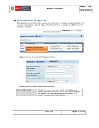 MANUAL DE USUARIO
MINEDU – OFIN
Fecha: 28-Ener-11
OFIN -2011 Página 76 de 230
14. Mantenimiento de usuarios
Esta opción permite administrar a los usuarios de la I.E en donde se le asigna a un personal de la I.E un
usuario y una clave para que pueda ingresar al sistema, así mismo se le asigna un rol determinado el
cual tendrá privilegios
Al pulsar la opción de agregar abre la siguiente ventana
Los datos que se ingresan en este mantenimiento son:
Personal I.E asociado Seleccione el personal que está asociado a la I.E. El sistema
mostrará únicamente los usuarios que se encuentren activos en el
año académico en curso. La siguiente pantalla muestra en un
recuadro los usuarios que serían incluidos.
En el caso que quiera realizar
alguna modificación pulse sobre el
usuario.
 