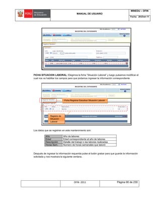 MANUAL DE USUARIO
MINEDU – OFIN
Fecha: 28-Ener-11
OFIN -2011 Página 90 de 230
FICHA SITUACION LABORAL: Elegimos la ficha “Situación Laboral” y luego pulsamos modificar el
cual nos va habilitar los campos para que podamos ingresar la información correspondiente
Los datos que se registran en este mantenimiento son:
Año Año de labores
Edad Edad correspondiente al año de labores
Descripción Detalle del trabajo o las labores realizadas
Horas Sem. Número de horas semanales que laboró
Después de ingresar la información requerida pulse el botón grabar para que guarde la información
solicitada y nos mostrara la siguiente ventana.
Ficha Registrar Estudios/ Situación Laboral
Registro de
Situación
Laboral
 