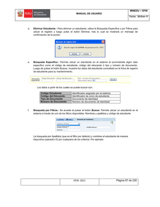 MANUAL DE USUARIO
MINEDU – OFIN
Fecha: 28-Ener-11
OFIN -2011 Página 97 de 230
d. Eliminar Estudiante.- Para eliminar un estudiante, utilice la Búsqueda Específica o por Filtros para
ubicar el registro y luego pulse el botón Eliminar, tras lo cual se mostrará un mensaje de
confirmación de la acción.
e. Búsqueda Específica.- Permite ubicar un estudiante en el sistema al suministrarle algún dato
específico como el código de estudiante, código del educando ó tipo y número de documento.
Luego de pulsar el botón Buscar, muestra los datos del estudiante consultado en la ficha de registro
de estudiante para su mantenimiento.
Los datos a partir de los cuales se puede buscar son:
Código Estudiante Identificador asignado por el sistema
Código del Educando Identificador de único de estudiante
Tipo de Documento Documento de identidad
Número de Documento Número de documento de identidad
f. Búsqueda por Filtros.- Se accede al pulsar el botón Buscar. Permite ubicar un estudiante en el
sistema a través de uno de los filtros disponibles: Nombres y apellidos y código de estudiante
La búsqueda por Apellidos (que es el filtro por defecto) y nombres el estudiante de manera
disyuntiva (operador O) por cualquiera de los criterios. Por ejemplo:
 