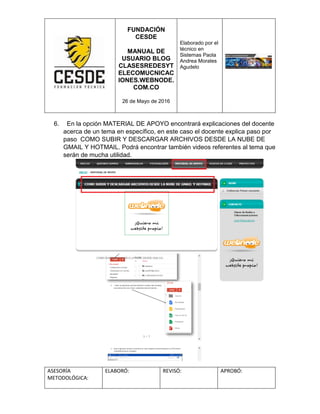 FUNDACIÓN
CESDE
MANUAL DE
USUARIO BLOG
CLASESREDESYT
ELECOMUCNICAC
IONES.WEBNODE.
COM.CO
26 de Mayo de 2016
Elaborado por el
técnico en
Sistemas Paola
Andrea Morales
Agudelo
ASESORÍA
METODOLÓGICA:
ELABORÓ: REVISÓ: APROBÓ:
6. En la opción MATERIAL DE APOYO encontrará explicaciones del docente
acerca de un tema en específico, en este caso el docente explica paso por
paso COMO SUBIR Y DESCARGAR ARCHIVOS DESDE LA NUBE DE
GMAIL Y HOTMAIL. Podrá encontrar también videos referentes al tema que
serán de mucha utilidad.
 