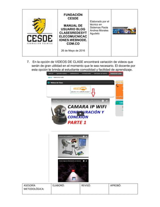FUNDACIÓN
CESDE
MANUAL DE
USUARIO BLOG
CLASESREDESYT
ELECOMUCNICAC
IONES.WEBNODE.
COM.CO
26 de Mayo de 2016
Elaborado por el
técnico en
Sistemas Paola
Andrea Morales
Agudelo
ASESORÍA
METODOLÓGICA:
ELABORÓ: REVISÓ: APROBÓ:
7. En la opción de VIDEOS DE CLASE encontrará variación de videos que
serán de gran utilidad en el momento que le sea necesario. El docente por
esta opción le brinda al estudiante comodidad y facilidad de aprendizaje.
 