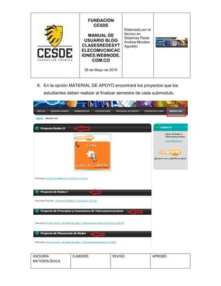 FUNDACIÓN
CESDE
MANUAL DE
USUARIO BLOG
CLASESREDESYT
ELECOMUCNICAC
IONES.WEBNODE.
COM.CO
26 de Mayo de 2016
Elaborado por el
técnico en
Sistemas Paola
Andrea Morales
Agudelo
ASESORÍA
METODOLÓGICA:
ELABORÓ: REVISÓ: APROBÓ:
8. En la opción MATERIAL DE APOYO encontrará los proyectos que los
estudiantes deben realizar al finalizar semestre de cada submodulo.
 