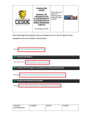 FUNDACIÓN
CESDE
MANUAL DE
USUARIO BLOG
CLASESREDESYT
ELECOMUCNICAC
IONES.WEBNODE.
COM.CO
26 de Mayo de 2016
Elaborado por el
técnico en
Sistemas Paola
Andrea Morales
Agudelo
ASESORÍA
METODOLÓGICA:
ELABORÓ: REVISÓ: APROBÓ:
Para descargar los proyectos solo es necesario con un clic en alguno de los
proyectos como se muestra a continuación
 