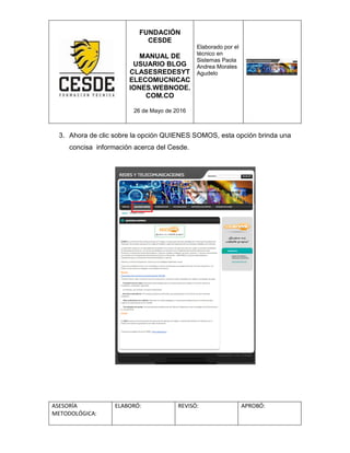 FUNDACIÓN
CESDE
MANUAL DE
USUARIO BLOG
CLASESREDESYT
ELECOMUCNICAC
IONES.WEBNODE.
COM.CO
26 de Mayo de 2016
Elaborado por el
técnico en
Sistemas Paola
Andrea Morales
Agudelo
ASESORÍA
METODOLÓGICA:
ELABORÓ: REVISÓ: APROBÓ:
3. Ahora de clic sobre la opción QUIENES SOMOS, esta opción brinda una
concisa información acerca del Cesde.
 