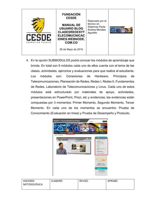 FUNDACIÓN
CESDE
MANUAL DE
USUARIO BLOG
CLASESREDESYT
ELECOMUCNICAC
IONES.WEBNODE.
COM.CO
26 de Mayo de 2016
Elaborado por el
técnico en
Sistemas Paola
Andrea Morales
Agudelo
ASESORÍA
METODOLÓGICA:
ELABORÓ: REVISÓ: APROBÓ:
4. En la opción SUBMODULOS podrá conocer los módulos de aprendizaje que
brinda. En total son 8 módulos cada uno de ellos cuenta con el tema de las
clases, actividades, ejercicios y evaluaciones para que realice el estudiante.
Los módulos son: Conexiones de Hardware, Principios de
Telecomunicaciones, Planeación de Redes, Redes I, Redes II, Fundamentos
de Redes, Laboratorio de Telecomunicaciones y Linux. Cada uno de estos
módulos está estructurado por materiales de apoyo, actividades,
presentaciones en PowerPoint, Prezi, etc y evidencias; las evidencias están
compuestas por 3 momentos: Primer Momento, Segundo Momento, Tercer
Momento. En cada uno de los momentos se encuentra: Prueba de
Conocimiento (Evaluación en línea) y Prueba de Desempeño y Producto.
 