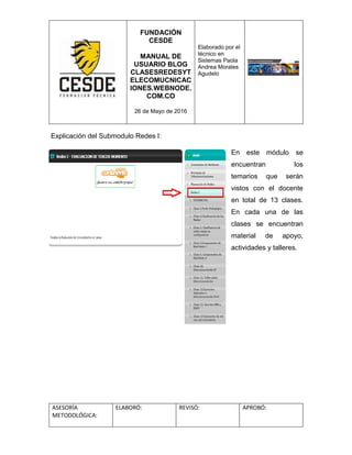FUNDACIÓN
CESDE
MANUAL DE
USUARIO BLOG
CLASESREDESYT
ELECOMUCNICAC
IONES.WEBNODE.
COM.CO
26 de Mayo de 2016
Elaborado por el
técnico en
Sistemas Paola
Andrea Morales
Agudelo
ASESORÍA
METODOLÓGICA:
ELABORÓ: REVISÓ: APROBÓ:
Explicación del Submodulo Redes I:
En este módulo se
encuentran los
temarios que serán
vistos con el docente
en total de 13 clases.
En cada una de las
clases se encuentran
material de apoyo,
actividades y talleres.
 