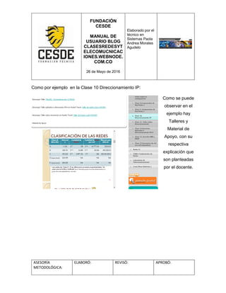 FUNDACIÓN
CESDE
MANUAL DE
USUARIO BLOG
CLASESREDESYT
ELECOMUCNICAC
IONES.WEBNODE.
COM.CO
26 de Mayo de 2016
Elaborado por el
técnico en
Sistemas Paola
Andrea Morales
Agudelo
ASESORÍA
METODOLÓGICA:
ELABORÓ: REVISÓ: APROBÓ:
Como por ejemplo en la Clase 10 Direccionamiento IP:
Como se puede
observar en el
ejemplo hay
Talleres y
Material de
Apoyo, con su
respectiva
explicación que
son planteadas
por el docente.
 