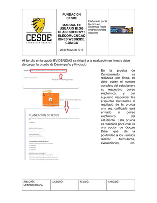 FUNDACIÓN
CESDE
MANUAL DE
USUARIO BLOG
CLASESREDESYT
ELECOMUCNICAC
IONES.WEBNODE.
COM.CO
26 de Mayo de 2016
Elaborado por el
técnico en
Sistemas Paola
Andrea Morales
Agudelo
ASESORÍA
METODOLÓGICA:
ELABORÓ: REVISÓ: APROBÓ:
Al dar clic en la opción EVIDENCIAS se dirigirá a la evaluación en línea y debe
descargar la prueba de Desempeño y Producto
En la prueba de
Conocimiento es
realizada por línea, se
debe poner el nombre
completo del estudiante y
su respectivo correo
electrónico, y por
supuesto responder las
preguntas planteadas, el
resultado de la prueba
una vez calificada será
enviado al correo
electrónico del
estudiante. Esta prueba
es realizada por Gmail es
una opción de Google
Drive que da la
posibilidad a los usuarios
realizar formularios,
evaluaciones, etc.
 