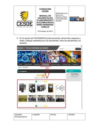 FUNDACIÓN
CESDE
MANUAL DE
USUARIO BLOG
CLASESREDESYT
ELECOMUCNICAC
IONES.WEBNODE.
COM.CO
26 de Mayo de 2016
Elaborado por el
técnico en
Sistemas Paola
Andrea Morales
Agudelo
ASESORÍA
METODOLÓGICA:
ELABORÓ: REVISÓ: APROBÓ:
5. En la opción de FOTOGRAFÍA podrá encontrar varias fotos respecto a
redes, trabajos realizados por los estudiantes, fotos de estudiantes y el
docente.
 