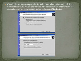  Cuando lleguemos a esta pantalla, introduciremos las opciones de red. Si no
disponemos de una red en nuestra casa o no conocemos los parámetros de la
red, dejaremos los valores por defecto y pulsaremos Siguiente.
 