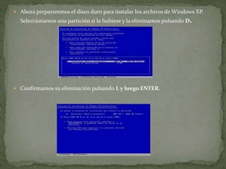  Ahora prepararemos el disco duro para instalar los archivos de Windows XP.
Seleccionamos una partición si la hubiese y la eliminamos pulsando D.
 Confirmamos su eliminación pulsando L y luego ENTER.
 