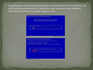 Seguidamente se formateará la partición, se instalarán los archivos básicos y se
reiniciará automáticamente el ordenador como muestran estas imágenes.
Mientras esperaremos sin pulsar ninguna tecla.
 