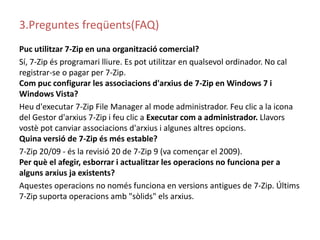 3.Preguntes freqüents(FAQ)Puc utilitzar7-Zip en una organitzaciócomercial?Sí, 7-Zip és programari lliure. Es pot utilitzar en qualsevol ordinador. No cal registrar-se o pagar per 7-Zip.Com puc configurar les associacions d'arxius de 7-Zip en Windows 7 i Windows Vista?Heu d'executar 7-Zip File Manager al mode administrador. Feu clic a la icona del Gestor d'arxius 7-Zip i feu clic a Executar com a administrador. Llavors vostè pot canviar associacions d'arxius i algunes altres opcions.Quina versió de 7-Zip és més estable?7-Zip 20/09 - és la revisió 20 de 7-Zip 9 (va començar el 2009).Per què el afegir, esborrar i actualitzar les operacions no funciona per a alguns arxius ja existents?Aquestes operacions no només funciona en versions antigues de 7-Zip. Últims 7-Zip suporta operacions amb "sòlids" els arxius.
