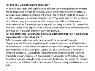 Per què no 7-Zip obrir alguns arxius ZIP?En el 99% dels casos això significa que el fitxer conté encapçalats incorrectes. Altres programes ZIP pot obrir alguns arxius amb capçaleres incorrectes, ja que aquests programes simplement ignorar els errors. Si vostè té tal arxiu, si us plau no truqueu als desenvolupadors de 7-Zip sobre això. En lloc de tractar de trobar el programa que es va utilitzar per crear el fitxer i informar els desenvolupadors d'aquest programa que el seu programari no és compatible amb ZIP. També hi ha alguns arxius ZIP que van ser codificats amb mètodes no admesos pel 7-Zip, per exemple, WavPack (WinZip).Per què arrossegar i deixar anar d'extracció del contenidor de 7-Zip d'arxius Explorador de temperatura d'ús?7-Zip no sap ruta de la carpeta de destinació de col·locació. Només l'Explorador de Windows sap destinació de col·locació exacta. I l'Explorador de Windows els arxius de les necessitats (origen d'arrossegament) com arxius descomprimits al disc. Així que 7-Zip extreu els arxius d'arxiu a la carpeta temporal i després 7-Zip notifica l'Explorador de Windows sobre les rutes d'aquests arxius temporals. A continuació, l'Explorador de Windows còpia aquests arxius a la caiguda de la carpeta de destinació. Per evitar l'ús d'arxius temporals, pot utilitzar l'ordre Extreure de 7-Zip o arrossegar i deixar anar de 7-Zip 