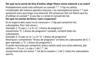 Per què no la versió de línia d'ordres afegir fitxers sense extensió a un arxiu?Probablement vostè està utilitzant un comodí *.*. 7-Zip no utilitza l'analitzador del sistema operatiu màscara, i en conseqüència tracta *.* com qualsevol arxiu que tingui una extensió. Per processar tots els fitxers que ha d'utilitzar el comodí * al seu lloc o s'omet el comodí del tot.Per què no canviar de feina-r com s'esperava?En la majoria dels casos no és necessari-r. 7-Zip pot comprimir les subcarpetes, fins i tot sense-r.Exemple 1: 7z.exe c: \ a.7z «C: \ Arxius de programa" comprimeix "C: \ Arxius de programa" complet, incloent totes les subcarpetes.Exemple 2: 7z.exe un-rc: \ a.7z "C: \ Arxius de programa" Recerques i comprimeix "Arxius de programa" en totes les subcarpetes de C: \ (per exemple, a "C: \ Arxius de programa").Si vostè necessita per comprimir arxius només amb una certa extensió, pot utilitzar-r: 7z a-rc: \ a.zip c: \ dir \ *. txtcomprimeix tots els arxius *. txt de la carpeta c: \ dir \ i totes les subcarpetes que és.