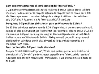 Com puc emmagatzemar el camí complet del fitxer a l'arxiu?7-Zip només emmagatzema les rutes relatives d'arxius (sense prefix la lletra d'unitat). Podeu canviar la carpeta actual a la carpeta que és comú per a tots els fitxers que voleu comprimir i després vostè pot utilitzar rutes relatives:cd / DC: \ dir1 \ 7z.exe c: \ a.7z fitxer1.txt dir2 \ fitxer2.txtPer què no 7-Zip utilitzar el diccionari gran en Windows de 32 bits?De 32 bits Windows assigna només 2 GB d'espai virtual per una sola aplicació. També el bloc de 2 GB pot ser fragmentat (per exemple, alguns arxius DLL), de manera que 7-Zip no pot assignar un gran bloc contigu d'espai virtual. No hi ha limitacions en Windows de 64 bits. Així que vostè pot utilitzar qualsevol diccionari en Windows de 64 bits, si vostè té la quantitat requerida de memòria RAM física.Com puc instal·lar 7-Zip en mode silenciós?Exe per l'instal: Utilitzeu l'opció "/ S" de paràmetres per fer una instal·lació silenciosa i la "/ D = dir" paràmetre per especificar el "directori de resultats". Aquestes opcions són majúscules i minúscules. 7-Zip utilitza l'instal d'NSIS de Nullsoft.