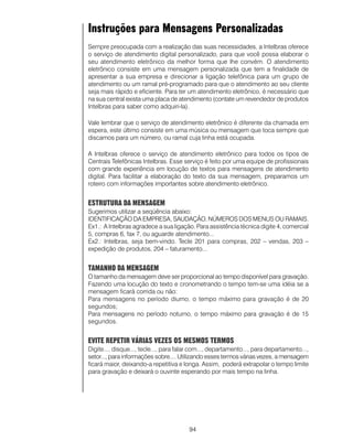 Instruções para Mensagens Personalizadas
Sempre preocupada com a realização das suas necessidades, a Intelbras oferece
o serviço de atendimento digital personalizado, para que você possa elaborar o
seu atendimento eletrônico da melhor forma que lhe convém. O atendimento
eletrônico consiste em uma mensagem personalizada que tem a finalidade de
apresentar a sua empresa e direcionar a ligação telefônica para um grupo de
atendimento ou um ramal pré-programado para que o atendimento ao seu cliente
seja mais rápido e eficiente. Para ter um atendimento eletrônico, é necessário que
na sua central exista uma placa de atendimento (contate um revendedor de produtos
Intelbras para saber como adquiri-la).

Vale lembrar que o serviço de atendimento eletrônico é diferente da chamada em
espera, este último consiste em uma música ou mensagem que toca sempre que
discamos para um número, ou ramal cuja linha está ocupada.

A Intelbras oferece o serviço de atendimento eletrônico para todos os tipos de
Centrais Telefônicas Intelbras. Esse serviço é feito por uma equipe de profissionais
com grande experiência em locução de textos para mensagens de atendimento
digital. Para facilitar a elaboração do texto da sua mensagem, preparamos um
roteiro com informações importantes sobre atendimento eletrônico.


ESTRUTURA DA MENSAGEM
Sugerimos utilizar a seqüência abaixo:
IDENTIFICAÇÃO DA EMPRESA, SAUDAÇÃO, NÚMEROS DOS MENUS OU RAMAIS.
Ex1.: A Intelbras agradece a sua ligação. Para assistência técnica digite 4, comercial
5, compras 6, fax 7, ou aguarde atendimento...
Ex2.: Intelbras, seja bem-vindo. Tecle 201 para compras, 202 – vendas, 203 –
expedição de produtos, 204 – faturamento...


TAMANHO DA MENSAGEM
O tamanho da mensagem deve ser proporcional ao tempo disponível para gravação.
Fazendo uma locução do texto e cronometrando o tempo tem-se uma idéia se a
mensagem ficará corrida ou não:
Para mensagens no período diurno, o tempo máximo para gravação é de 20
segundos;
Para mensagens no período noturno, o tempo máximo para gravação é de 15
segundos.


EVITE REPETIR VÁRIAS VEZES OS MESMOS TERMOS
Digite..., disque..., tecle..., para falar com..., departamento..., para departamento...,
setor..., para informações sobre.... Utilizando esses termos várias vezes, a mensagem
ficará maior, deixando-a repetitiva e longa. Assim, poderá extrapolar o tempo limite
para gravação e deixará o ouvinte esperando por mais tempo na linha.




                                        94
 