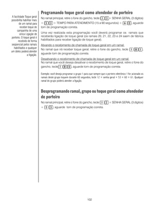 Programando toque geral como atendedor de porteiro
 A facilidade Toque geral    No ramal principal, retire o fone do gancho, tecle                + SENHA GERAL (3 dígitos)
possibilita habilitar mais
        de um ramal para     +        + TEMPO PARA ATENDIMENTO (15 a 90 segundos) +                                  , aguarde
         receber toque de    tom de programação correta.
      campainha de uma
         única Ligação de    Uma vez realizada esta programação você deverá programar os ramais que
porteiro. O toque geral é    receberão ligação de toque geral (os ramais 20, 21, 22, 23 e 24 saem de fábrica
       recebido de forma     habilitados para receber ligação de toque geral).
seqüencial pelos ramais      Ativando o recebimento de chamada de toque geral em um ramal:
   habilitados e qualquer    No ramal que irá receber toque geral, retire o fone do gancho, tecle                               ,
um deles poderá atender
                a ligação.   aguarde tom de programação correta.
                             Desativando o recebimento de chamada de toque geral em um ramal:
                             No ramal que você deseja desativar o recebimento de toque geral, retire o fone do
                             gancho, tecle         , aguarde tom de programação correta.

                             Exemplo: você deseja programar o grupo 1 para que sempre que o porteiro eletrônico 1 for acionado os
                             ramais deste grupo toquem durante 60 segundos, tecle 12 + senha geral + 53 + 60 + 61. Qualquer
                             ramal do grupo poderá atender a ligação.


                             Desprogramando ramal, grupo ou toque geral como atendedor
                             de porteiro
                             No ramal principal, retire o fone do gancho, tecle                + SENHA GERAL (3 dígitos)
                             +          , aguarde tom de programação correta.




                                                                          102
 