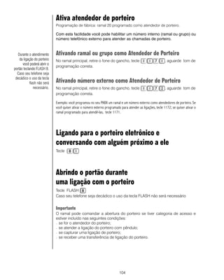 Ativa atendedor de porteiro
                             Programação de fábrica: ramal 20 programado como atendedor de porteiro.

                             Com esta facilidade você pode habilitar um número interno (ramal ou grupo) ou
                             número telefônico externo para atender as chamadas de porteiro.


   Durante o atendimento     Ativando ramal ou grupo como Atendedor de Porteiro
    da ligação do porteiro   No ramal principal, retire o fone do gancho, tecle                              , aguarde tom de
      você poderá abrir o
                             programação correta.
portão teclando FLASH 8.
  Caso seu telefone seja
 decádico o uso da tecla
            flash não será   Ativando número externo como Atendedor de Porteiro
               necessário.   No ramal principal, retire o fone do gancho, tecle                              , aguarde tom de
                             programação correta.

                             Exemplo: você programou no seu PABX um ramal e um número externo como atendedores de porteiro. Se
                             você quiser ativar o número externo programado para atender as ligações, tecle 1172; se quiser ativar o
                             ramal programado para atendê-las, tecle 1171.




                             Ligando para o porteiro eletrônico e
                             conversando com alguém próximo a ele
                             Tecle




                             Abrindo o portão durante
                             uma ligação com o porteiro
                             Tecle FLASH
                             Caso seu telefone seja decádico o uso da tecla FLASH não será necessário


                             Importante
                             O ramal pode comandar a abertura do porteiro se tiver categoria de acesso e
                             estiver incluído nas seguintes condições:
                             − se for o atendedor do porteiro;

                             − se atender a ligação do porteiro com pêndulo;

                             − se capturar uma ligação de porteiro;

                             − se receber uma transferência de ligação do porteiro.




                                                                           104
 