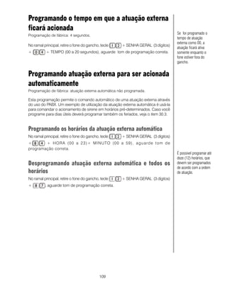 Programando o tempo em que a atuação externa
ficará acionada
                                                                                  Se for programado o
Programação de fábrica: 4 segundos.
                                                                                  tempo de atuação
                                                                                  externa como 00, a
No ramal principal, retire o fone do gancho, tecle   + SENHA GERAL (3 dígitos)
                                                                                  atuação ficará ativa
+          + TEMPO (00 a 20 segundos), aguarde tom de programação correta.        somente enquanto o
                                                                                  fone estiver fora do
                                                                                  gancho.


Programando atuação externa para ser acionada
automaticamente
Programação de fábrica: atuação externa automática não programada.

Esta programação permite o comando automático de uma atuação externa através
do uso do PABX. Um exemplo de utilização da atuação externa automática é usá-la
para comandar o acionamento de sirene em horários pré-determinados. Caso você
programe para dias úteis deverá programar também os feriados, veja o item 30.3.


Programando os horários da atuação externa automática
No ramal principal, retire o fone do gancho, tecle   + SENHA GERAL (3 dígitos)
+       + HORA (00 a 23)+ MINUTO (00 a 59), aguarde tom de
programação correta.
                                                                                  É possível programar até
                                                                                  doze (12) horários, que
Desprogramando atuação externa automática e todos os                              devem ser programados
                                                                                  de acordo com a ordem
horários                                                                          de atuação.
No ramal principal, retire o fone do gancho, tecle   + SENHA GERAL (3 dígitos)
+         , aguarde tom de programação correta.




                                            109
 