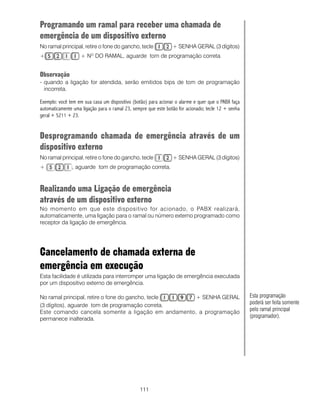 Programando um ramal para receber uma chamada de
emergência de um dispositivo externo
No ramal principal, retire o fone do gancho, tecle              + SENHA GERAL (3 dígitos)
+                  + NO DO RAMAL, aguarde tom de programação correta.


Observação
- quando a ligação for atendida, serão emitidos bips de tom de programação
  incorreta.

Exemplo: você tem em sua casa um dispositivo (botão) para acionar o alarme e quer que o PABX faça
automaticamente uma ligação para o ramal 23, sempre que este botão for acionado; tecle 12 + senha
geral + 5211 + 23.


Desprogramando chamada de emergência através de um
dispositivo externo
No ramal principal, retire o fone do gancho, tecle              + SENHA GERAL (3 dígitos)
+              , aguarde tom de programação correta.



Realizando uma Ligação de emergência
através de um dispositivo externo
No momento em que este dispositivo for acionado, o PABX realizará,
automaticamente, uma ligação para o ramal ou número externo programado como
receptor da ligação de emergência.




Cancelamento de chamada externa de
emergência em execução
Esta facilidade é utilizada para interromper uma ligação de emergência executada
por um dispositivo externo de emergência.

No ramal principal, retire o fone do gancho, tecle  + SENHA GERAL                                   Esta programação
(3 dígitos), aguarde tom de programação correta.                                                    poderá ser feita somente
Este comando cancela somente a ligação em andamento, a programação                                  pelo ramal principal
permanece inalterada.                                                                               (programador).




                                                111
 