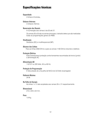 Especificações técnicas

Capacidade
    2 linhas e 8 ramais.

Enlaces Internos
    2 enlaces internos.

Numeração dos Ramais
    A numeração dos ramais é de 20 até 27.
    Os ramais 20 e 23 são os ramais principais, é através deles que são realizadas
    todas as programações gerais do PABX.

Sinalização
    Decádica (DC) e multifreqüencial (MF).

Alcance das Linhas
   Para as linhas 2000 Ohms e para os ramais 1100 Ohms incluindo o telefone.

Proteção Elétrica
    Esta Central possui proteção contra transientes nas entradas de tronco (juntor)
    e alimentação AC.

Alimentação AC
    110/127 ou 220 Volts, 50 ou 60 Hz.

Proteção de Programação
    É feita através de uma pilha de Ni/Cd de 3,6 Volts recarregável.

Potência Máxima
    24 W.

Na Falta de Energia
    As linhas 1 e 2 são acopladas aos ramais 20 e 21 respectivamente.

Dimensional
    215 x 223 x 54 mm.

Peso
    1,9 Kg.




                                     12
 