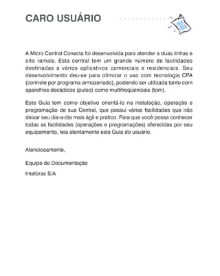 CARO USUÁRIO                           ○   ○   ○   ○   ○   ○   ○   ○   ○   ○   ○   ○   ○




A Micro Central Conecta foi desenvolvida para atender a duas linhas e
oito ramais. Esta central tem um grande número de facilidades
destinadas a vários aplicativos comerciais e residenciais. Seu
desenvolvimento deu-se para otimizar o uso com tecnologia CPA
(controle por programa armazenado), podendo ser utilizada tanto com
aparelhos decádicos (pulso) como multifreqüenciais (tom).

Este Guia tem como objetivo orientá-lo na instalação, operação e
programação de sua Central, que possui várias facilidades que irão
deixar seu dia-a-dia mais ágil e prático. Para que você possa conhecer
todas as facilidades (operações e programações) oferecidas por seu
equipamento, leia atentamente este Guia do usuário.


Atenciosamente,

Equipe de Documentação
Intelbras S/A
 