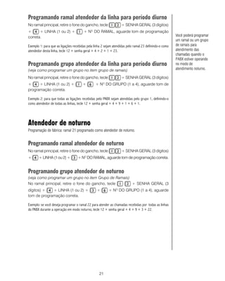 Programando ramal atendedor da linha para período diurno
No ramal principal, retire o fone do gancho, tecle                 + SENHA GERAL (3 dígitos)
+      + LINHA (1 ou 2) +               + NO DO RAMAL, aguarde tom de programação
correta.                                                                                                Você poderá programar
                                                                                                        um ramal ou um grupo
Exemplo 1: para que as ligações recebidas pela linha 2 sejam atendidas pelo ramal 23 definindo-o como   de ramais para
atendedor desta linha, tecle 12 + senha geral + 4 + 2 + 1 + 23.                                         atendimento das
                                                                                                        chamadas quando o
                                                                                                        PABX estiver operando
Programando grupo atendedor da linha para período diurno                                                no modo de
(veja como programar um grupo no item grupo de ramais)                                                  atendimento noturno. C

No ramal principal, retire o fone do gancho, tecle                 + SENHA GERAL (3 dígitos)
+     + LINHA (1 ou 2) +               +        + N DO GRUPO (1 a 4), aguarde tom de
                                                     O

programação correta.

Exemplo 2: para que todas as ligações recebidas pelo PABX sejam atendidas pelo grupo 1, definindo-o
como atendedor de todas as linhas, tecle 12 + senha geral + 4 + 9 + 1 + 6 + 1.




Atendedor de noturno
Programação de fábrica: ramal 21 programado como atendedor de noturno.


Programando ramal atendedor de noturno
No ramal principal, retire o fone do gancho, tecle                 + SENHA GERAL (3 dígitos)
+      + LINHA (1 ou 2) +          + N DO RAMAL, aguarde tom de programação correta.
                                        O




Programando grupo atendedor de noturno
(veja como programar um grupo no item Grupo de Ramais)
No ramal principal, retire o fone do gancho, tecle     + SENHA GERAL (3
dígitos) +   + LINHA (1 ou 2) +                  +       + NO DO GRUPO (1 a 4), aguarde
tom de programação correta.

Exemplo: se você deseja programar o ramal 22 para atender as chamadas recebidas por todas as linhas
do PABX durante a operação em modo noturno, tecle 12 + senha geral + 4 + 9 + 3 + 22.




                                                   21
 
