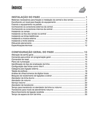 ÍNDICE             ○   ○   ○   ○   ○   ○   ○   ○   ○   ○   ○   ○   ○   ○   ○   ○   ○   ○   ○   ○   ○   ○   ○   ○   ○   ○   ○   ○   ○   ○   ○   ○   ○   ○




INSTALAÇÃO DO PABX ............................................................. 1
Materiais necessários para fixação e instalação da central e dos ramais ...................... 1
Escolhendo um local para fixação do equipamento ....................................................... 1
Fixando o equipamento na parede .................................................................................. 2
Conhecendo os conectores externos da central ............................................................. 3
Conhecendo os conectores internos da central .............................................................. 4
Instalando os ramais ........................................................................................................ 6
Instalando os fios dos ramais na central ......................................................................... 7
Instalando as linhas telefônicas ....................................................................................... 7
Instalando a música externa ............................................................................................ 9
Instalando a fonte externa .............................................................................................. 10
Efetuando aterramento ................................................................................................... 11
Especificações técnicas ................................................................................................. 12


CONFIGURAÇÃO GERAL DO PABX ........................................ 13
Alteração da senha geral ................................................................................................ 13
Comando para entrar em programação geral ............................................................... 13
Comandos de reset ........................................................................................................ 14
Plano de numeração ...................................................................................................... 14
Identificação do tipo de sinalização da linha ................................................................. 15
Configuração das linhas como rota 0 ............................................................................ 15
Categoria para ligação externa ...................................................................................... 17
Tabela de prefixos ........................................................................................................... 18
Análise de cifras/números de dígitos locais .................................................................. 19
Bloqueio de recebimento de ligações a cobrar ............................................................. 20
Atendedor da linha diurno .............................................................................................. 20
Atendedor de noturno .................................................................................................... 21
Serviço noturno .............................................................................................................. 22
Atendedor de transbordo ............................................................................................... 22
Tempo para transbordo no atendedor da linha ou noturno .......................................... 24
Transbordo para modo de atendimento noturno .......................................................... 24
Reconhecimento de ligação recebida ........................................................................... 25
Tempo de espera do tom de linha ................................................................................. 25
 