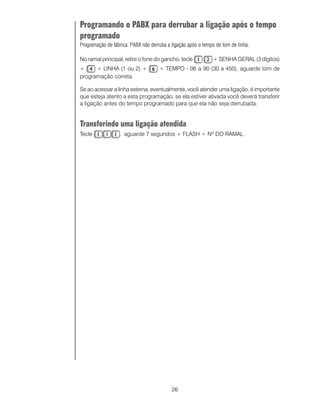 Programando o PABX para derrubar a ligação após o tempo
programado
Programação de fábrica: PABX não derruba a ligação após o tempo de tom de linha.

No ramal principal, retire o fone do gancho, tecle            + SENHA GERAL (3 dígitos)
+     + LINHA (1 ou 2) +             + TEMPO - 06 a 90 (30 a 450), aguarde tom de
programação correta.

Se ao acessar a linha externa, eventualmente, você atender uma ligação, é importante
que esteja atento a esta programação, se ela estiver ativada você deverá transferir
a ligação antes do tempo programado para que ela não seja derrubada.


Transferindo uma ligação atendida
Tecle             , aguarde 7 segundos + FLASH + Nº DO RAMAL.




                                           26
 