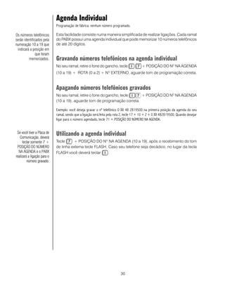 Agenda Individual
                             Programação de fábrica: nenhum número programado.

Os números telefônicos       Esta facilidade consiste numa maneira simplificada de realizar ligações. Cada ramal
serão identificados pela     do PABX possui uma agenda individual que pode memorizar 10 números telefônicos
numeração 10 a 19 que        de até 20 dígitos.
 indicará a posição em
               que foram
         memorizados.        Gravando números telefônicos na agenda individual
                             No seu ramal, retire o fone do gancho, tecle                 + POSIÇÃO DO NO NA AGENDA
                             (10 a 19) + ROTA (0 a 2) + N EXTERNO, aguarde tom de programação correta.
                                                                  O




                             Apagando números telefônicos gravados
                             No seu ramal, retire o fone do gancho, tecle   + POSIÇÃO DO NO NA AGENDA
                             (10 a 19), aguarde tom de programação correta.

                             Exemplo: você deseja gravar o nº telefônico 0 XX 48 2819500 na primeira posição da agenda do seu
                             ramal, sendo que a ligação será feita pela rota 2, tecle 17 + 10 + 2 + 0 XX 482819500. Quando desejar
                             ligar para o número agendado, tecle 71 + POSIÇÃO DO NÚMERO NA AGENDA.


 Se você tiver a Placa de
   Comunicação, deverá
                             Utilizando a agenda individual
      teclar somente 7 +     Tecle      + POSIÇÃO DO NO NA AGENDA (10 a 19), após o recebimento do tom
 POSIÇÃO DO NÚMERO           de linha externa tecle FLASH. Caso seu telefone seja decádico, no lugar da tecla
  NA AGENDA e o PABX         FLASH você deverá teclar      .
realizará a ligação para o
         número gravado.




                                                                           30
 