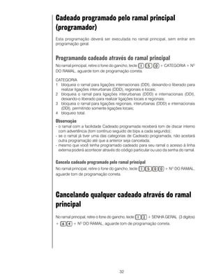 Cadeado programado pelo ramal principal
(programador)
Esta programação deverá ser executada no ramal principal, sem entrar em
programação geral.


Programando cadeado através do ramal principal
No ramal principal, retire o fone do gancho, tecle          + CATEGORIA + NO
DO RAMAL, aguarde tom de programação correta.

CATEGORIA
1 bloqueia o ramal para ligações internacionais (DDI), deixando-o liberado para
  realizar ligações interurbanas (DDD), regionais e locais;
2 bloqueia o ramal para ligações interurbanas (DDD) e internacionais (DDI),
  deixando-o liberado para realizar ligações locais e regionais;
3 bloqueia o ramal para ligações regionais, interurbanas (DDD) e internacionais
  (DDI), permitindo somente ligações locais;
4 bloqueio total.

Observação
- o ramal com a facilidade Cadeado programada receberá tom de discar interno
  com advertência (tom contínuo seguido de bips a cada segundo);
- se o ramal já tiver uma das categorias de Cadeado programada, não aceitará
  outra programação até que a anterior seja cancelada;
- mesmo que você tenha programado cadeado para seu ramal o acesso à linha
  externa poderá acontecer através do código particular ou uso da senha do ramal.


Cancela cadeado programado pelo ramal principal
No ramal principal, retire o fone do gancho, tecle             + NO DO RAMAL,
aguarde tom de programação correta.




Cancelando qualquer cadeado através do ramal
principal
No ramal principal, retire o fone do gancho, tecle   + SENHA GERAL (3 dígitos)
+          + N DO RAMAL, aguarde tom de programação correta.
               O




                                        32
 