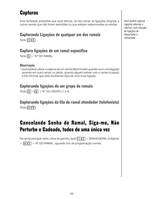 Capturas
Esta facilidade possibilita que você atenda, do seu ramal, as ligações dirigidas a   Você poderá capturar
outros ramais que não foram atendidas ou que estejam estacionadas ou retidas.        ligações externas e
                                                                                     internas, com exceção
                                                                                     de ligações de
Capturando Ligações de qualquer um dos ramais                                        despertador e
                                                                                     rechamada.
Tecle         .



Captura ligações de um ramal específico
Tecle     + Nº DO RAMAL.


Observação
- você poderá utilizar a captura de um ramal determinado quando ouvir uma ligação
  tocando em outro ramal, ou ainda, quando alguém estiver com o ramal ocupado
  e lhe informar que está recebendo bips de uma nova ligação.


Capturando ligações de um grupo de ramais
Tecle     +       + Nº DO GRUPO (1 a 4).



Capturando ligações da fila do ramal atendedor (telefonista)
Tecle         .




Cancelando Senha do Ramal, Siga-me, Não
Perturbe e Cadeado, todos de uma única vez
No ramal principal, retire o fone do gancho, tecle    + SENHA GERAL (3 dígitos)
+          + NO DO RAMAL, aguarde tom de programação correta.




                                            33
 